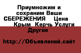 Приумножим и сохраним Ваши СБЕРЕЖЕНИЯ! › Цена ­ 600 - Крым, Керчь Услуги » Другие   